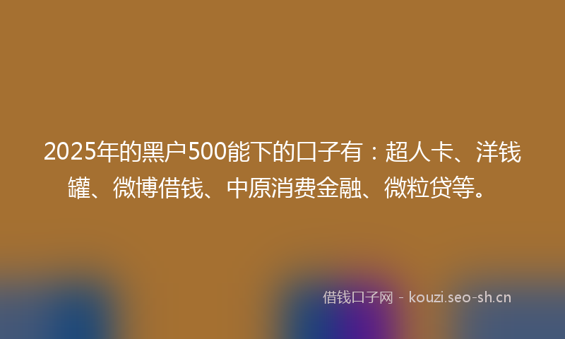 2025年的黑户500能下的口子有：超人卡、洋钱罐、微博借钱、中原消费金融、微粒贷等。