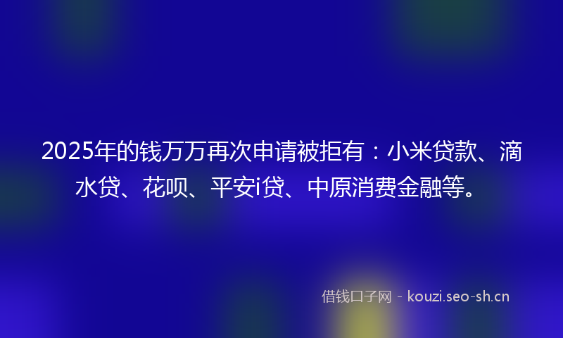 2025年的钱万万再次申请被拒有：小米贷款、滴水贷、花呗、平安i贷、中原消费金融等。