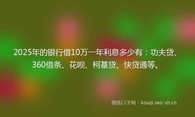 2025年的银行借10万一年利息多少有：功夫贷、360借条、花呗、柯基贷、快贷通等。