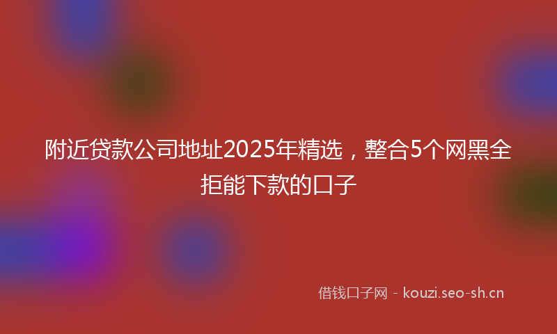 附近贷款公司地址2025年精选，整合5个网黑全拒能下款的口子