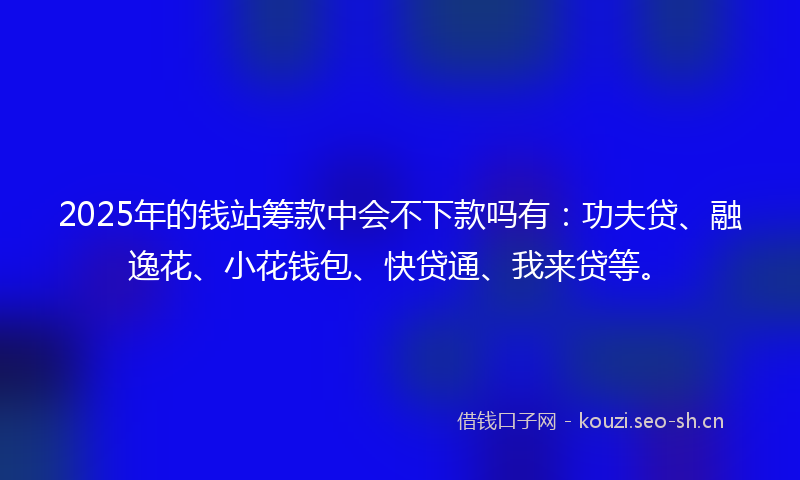 2025年的钱站筹款中会不下款吗有：功夫贷、融逸花、小花钱包、快贷通、我来贷等。