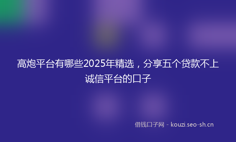 高炮平台有哪些2025年精选，分享五个贷款不上诚信平台的口子