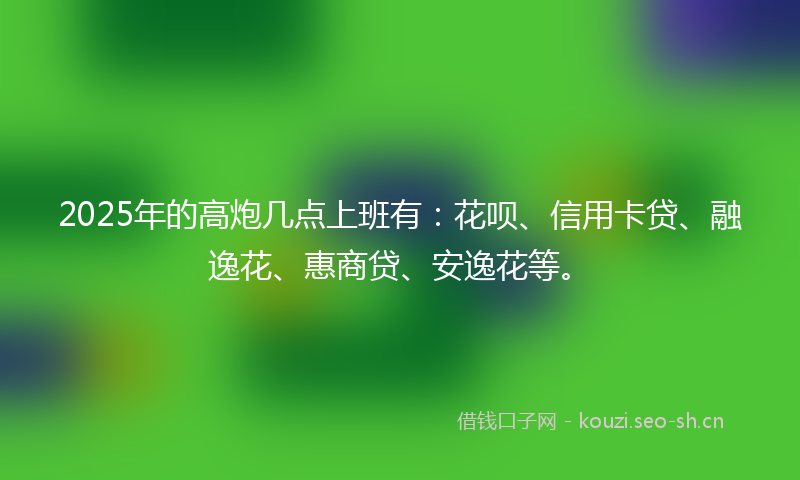 2025年的高炮几点上班有：花呗、信用卡贷、融逸花、惠商贷、安逸花等。