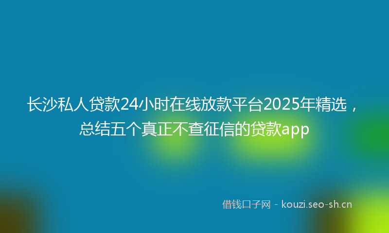 长沙私人贷款24小时在线放款平台2025年精选，总结五个真正不查征信的贷款app