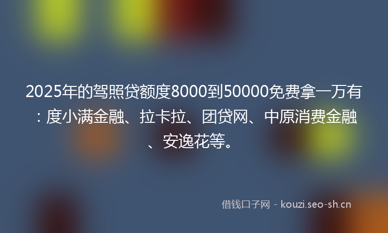 2025年的驾照贷额度8000到50000免费拿一万有：度小满金融、拉卡拉、团贷网、中原消费金融、安逸花等。
