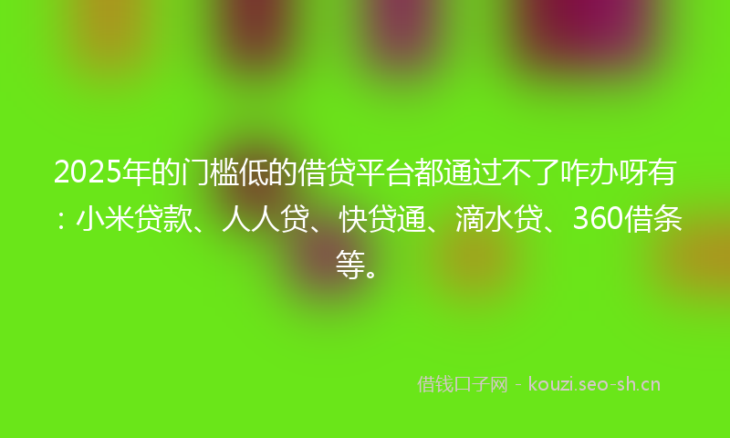2025年的门槛低的借贷平台都通过不了咋办呀有：小米贷款、人人贷、快贷通、滴水贷、360借条等。