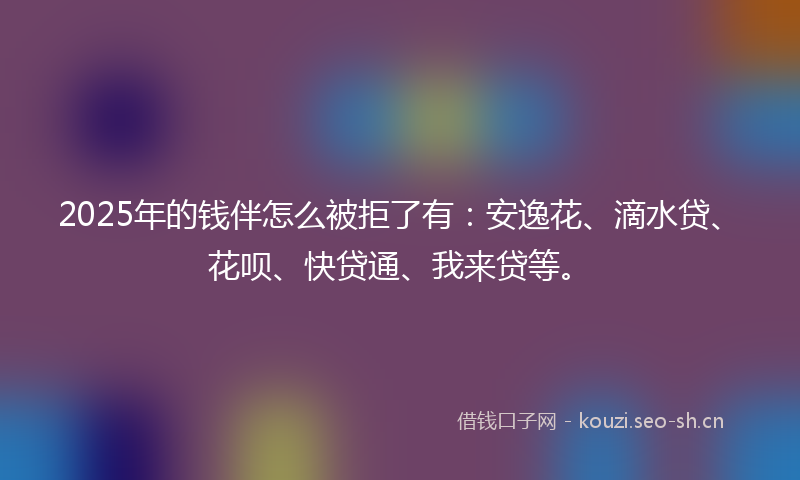 2025年的钱伴怎么被拒了有：安逸花、滴水贷、花呗、快贷通、我来贷等。