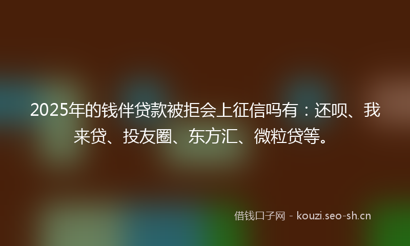 2025年的钱伴贷款被拒会上征信吗有：还呗、我来贷、投友圈、东方汇、微粒贷等。