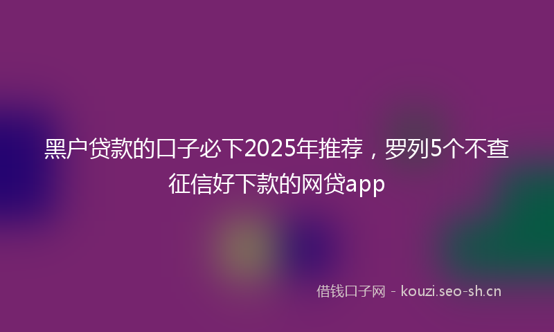 黑户贷款的口子必下2025年推荐，罗列5个不查征信好下款的网贷app