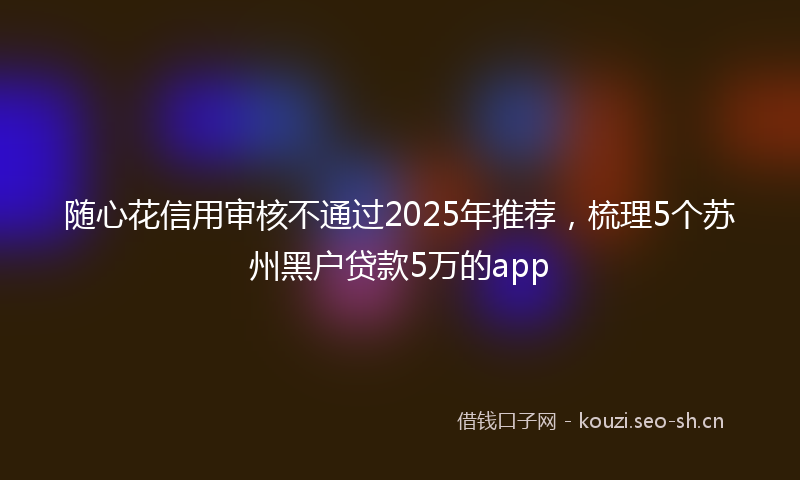 随心花信用审核不通过2025年推荐，梳理5个苏州黑户贷款5万的app