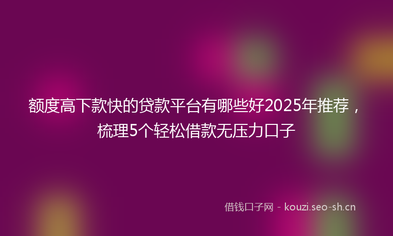 额度高下款快的贷款平台有哪些好2025年推荐，梳理5个轻松借款无压力口子