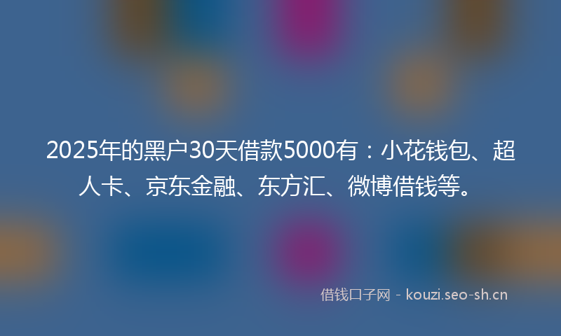 2025年的黑户30天借款5000有：小花钱包、超人卡、京东金融、东方汇、微博借钱等。