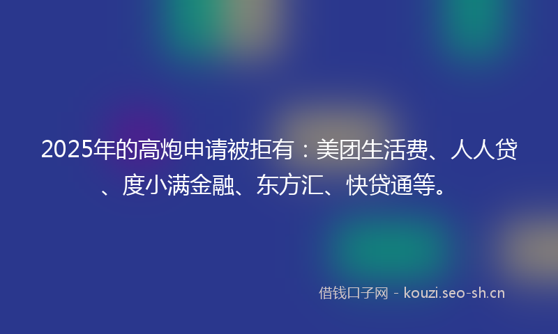 2025年的高炮申请被拒有：美团生活费、人人贷、度小满金融、东方汇、快贷通等。