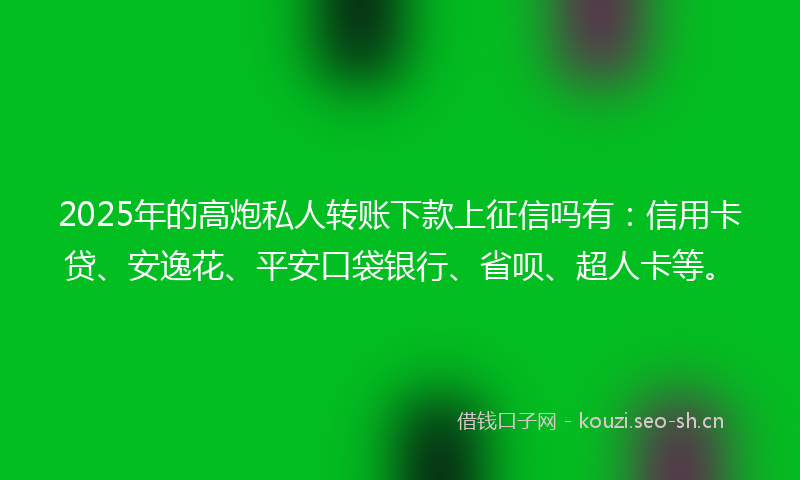 2025年的高炮私人转账下款上征信吗有：信用卡贷、安逸花、平安口袋银行、省呗、超人卡等。