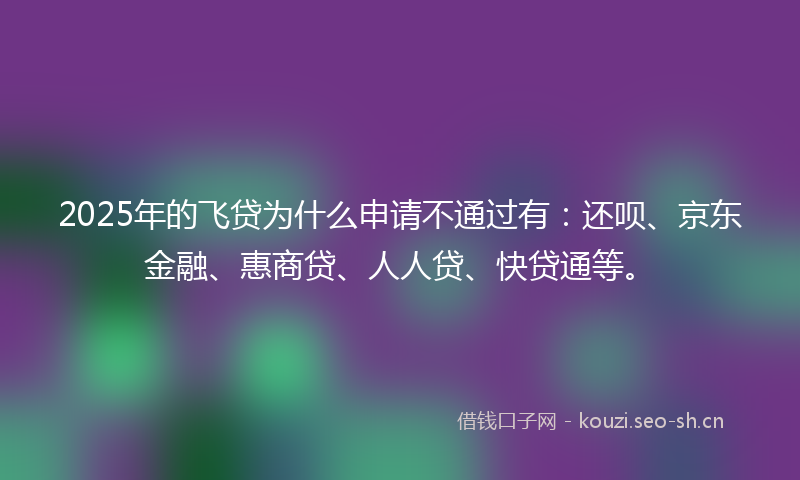 2025年的飞贷为什么申请不通过有：还呗、京东金融、惠商贷、人人贷、快贷通等。