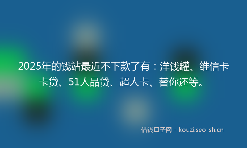 2025年的钱站最近不下款了有：洋钱罐、维信卡卡贷、51人品贷、超人卡、替你还等。