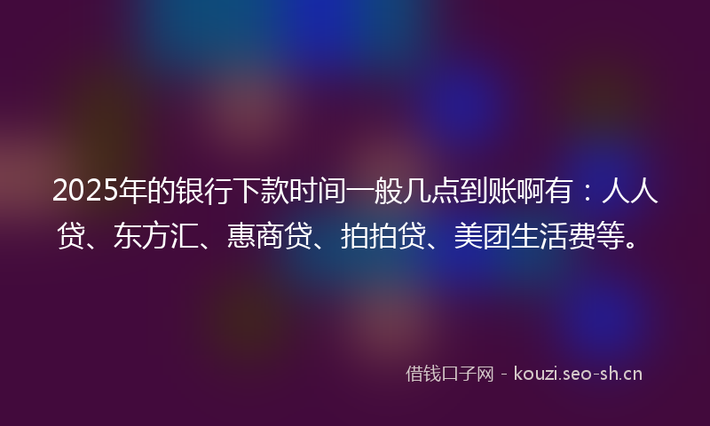2025年的银行下款时间一般几点到账啊有：人人贷、东方汇、惠商贷、拍拍贷、美团生活费等。