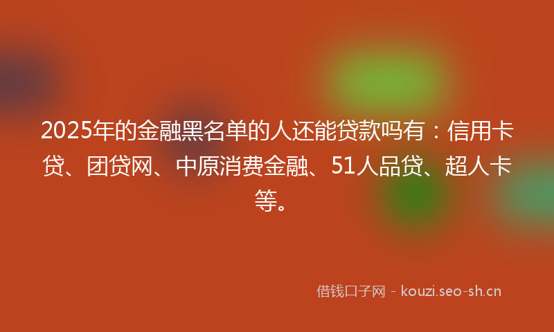 2025年的金融黑名单的人还能贷款吗有：信用卡贷、团贷网、中原消费金融、51人品贷、超人卡等。