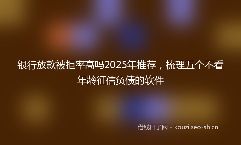 银行放款被拒率高吗2025年推荐，梳理五个不看年龄征信负债的软件
