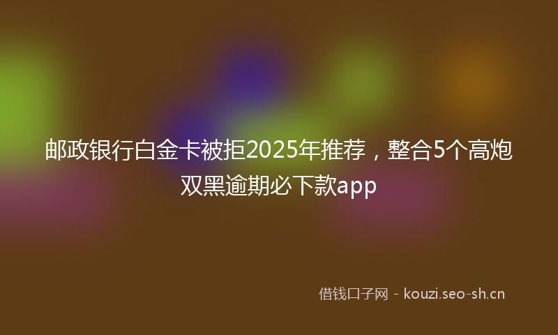 邮政银行白金卡被拒2025年推荐，整合5个高炮双黑逾期必下款app