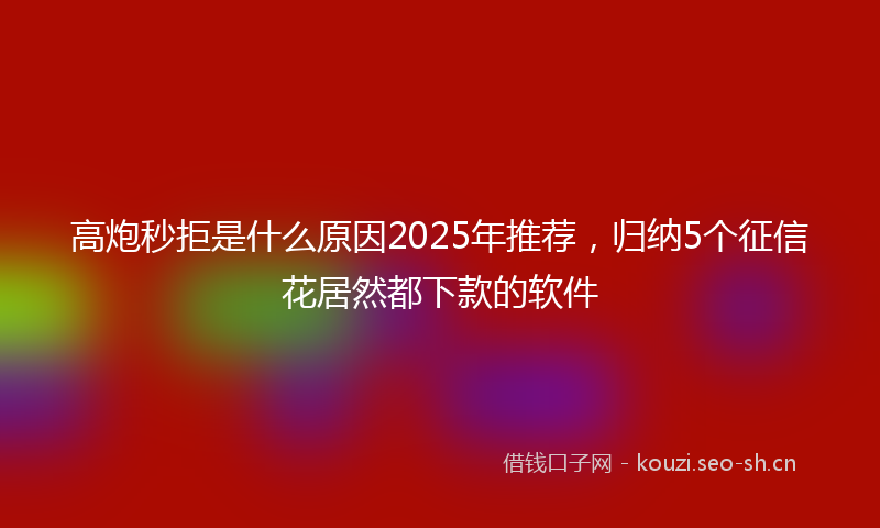 高炮秒拒是什么原因2025年推荐，归纳5个征信花居然都下款的软件