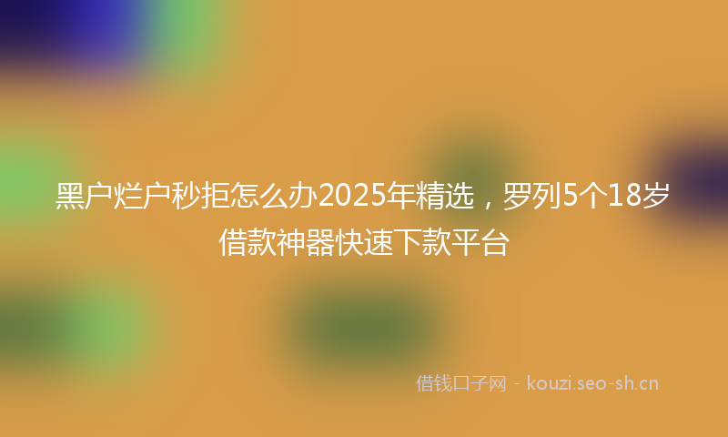 黑户烂户秒拒怎么办2025年精选,罗列5个18岁借款神器快速下款平台
