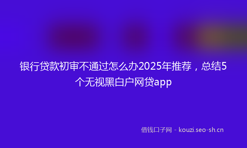 银行贷款初审不通过怎么办2025年推荐,总结5个无视黑白户网贷app