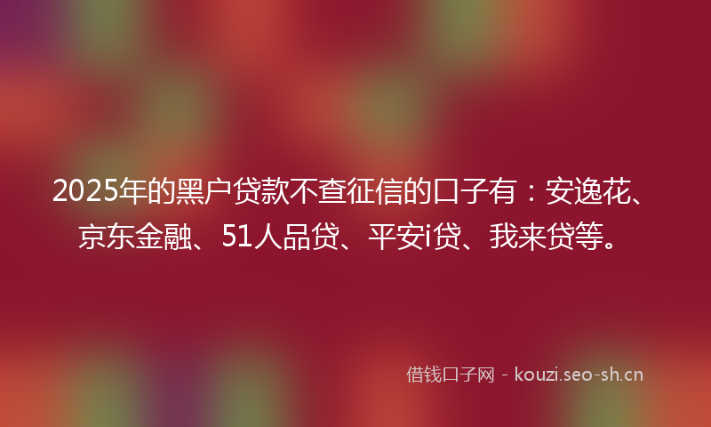2025年的黑户贷款不查征信的口子有：安逸花、京东金融、51人品贷、平安i贷、我来贷等。