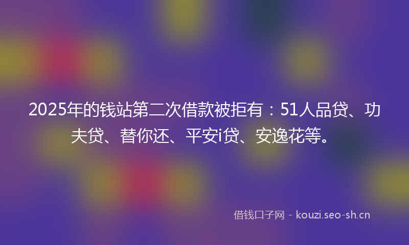 2025年的钱站第二次借款被拒有：51人品贷、功夫贷、替你还、平安i贷、安逸花等。