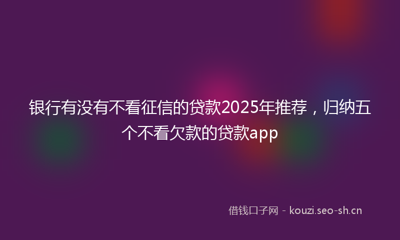 银行有没有不看征信的贷款2025年推荐，归纳五个不看欠款的贷款app
