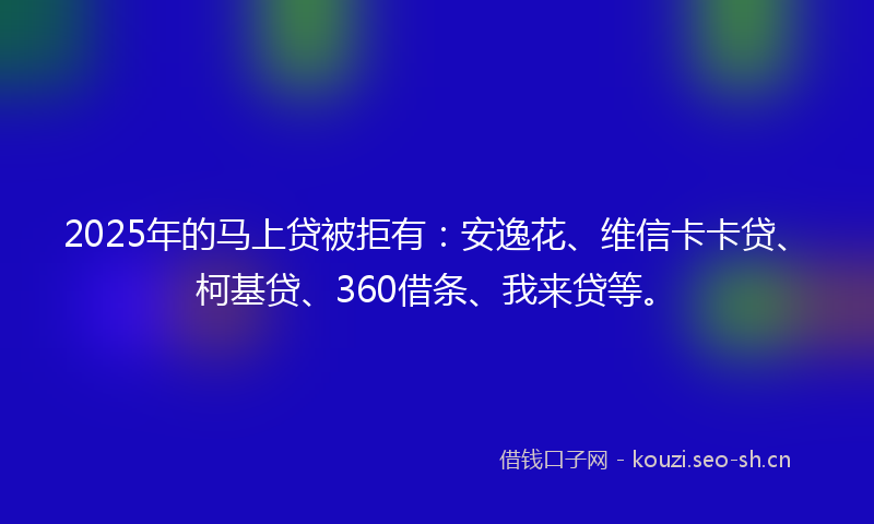 2025年的马上贷被拒有：安逸花、维信卡卡贷、柯基贷、360借条、我来贷等。