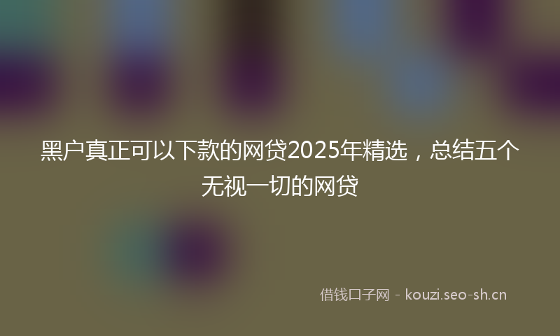 黑户真正可以下款的网贷2025年精选，总结五个无视一切的网贷