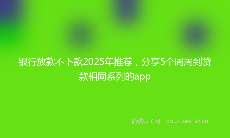 银行放款不下款2025年推荐，分享5个周周到贷款相同系列的app