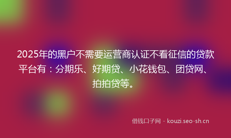 2025年的黑户不需要运营商认证不看征信的贷款平台有：分期乐、好期贷、小花钱包、团贷网、拍拍贷等。