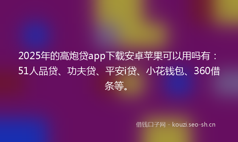 2025年的高炮贷app下载安卓苹果可以用吗有：51人品贷、功夫贷、平安i贷、小花钱包、360借条等。