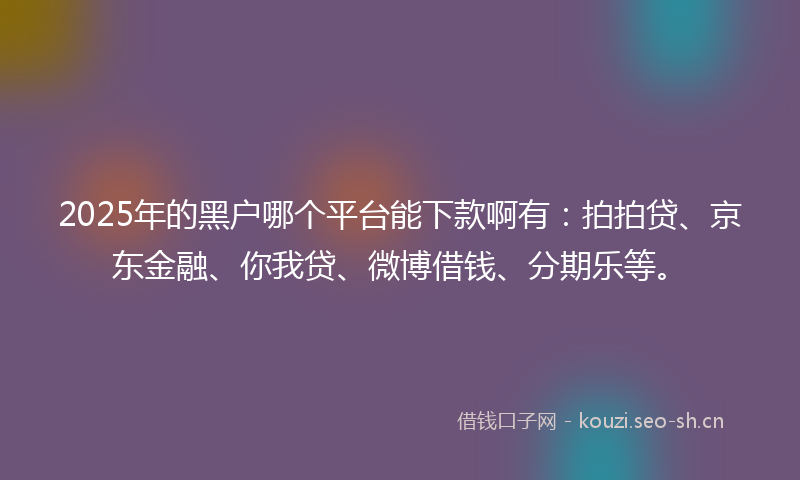 2025年的黑户哪个平台能下款啊有：拍拍贷、京东金融、你我贷、微博借钱、分期乐等。