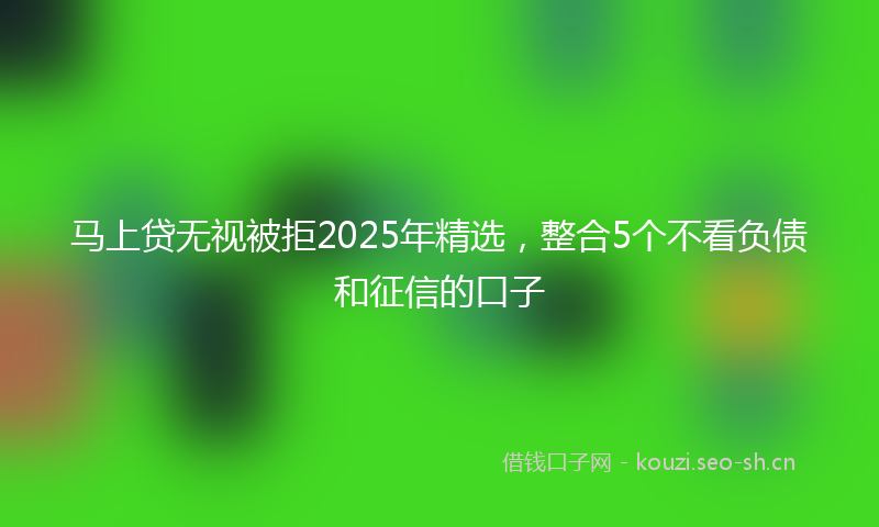 马上贷无视被拒2025年精选,整合5个不看负债和征信的口子