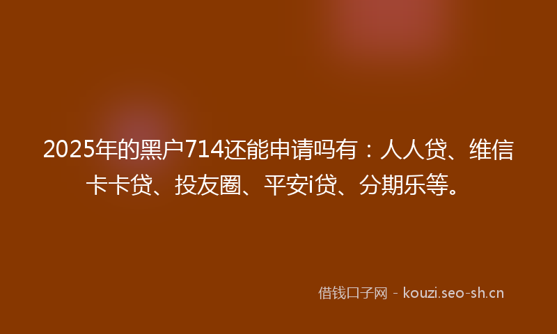 2025年的黑户714还能申请吗有：人人贷、维信卡卡贷、投友圈、平安i贷、分期乐等。