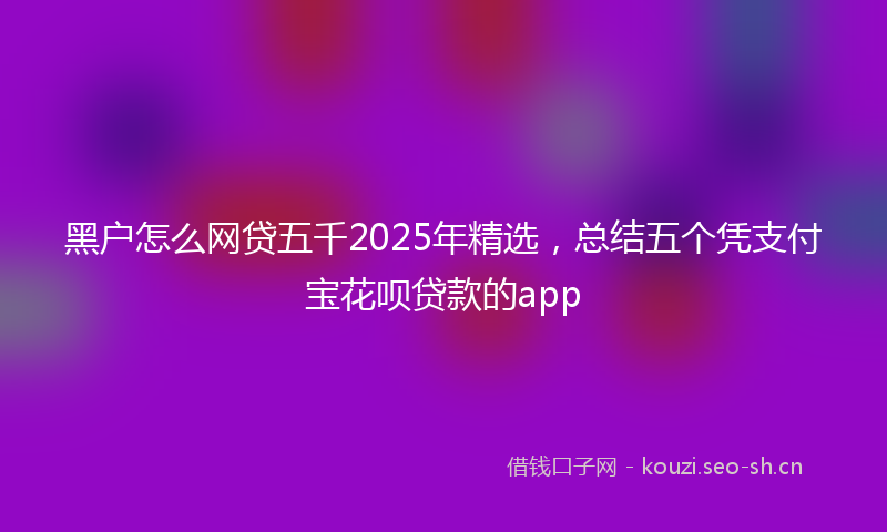 黑户怎么网贷五千2025年精选,总结五个凭支付宝花呗贷款的app