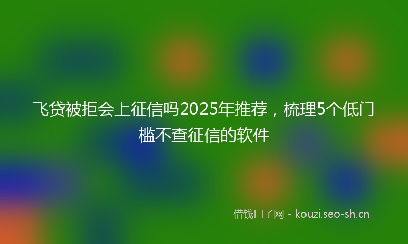 飞贷被拒会上征信吗2025年推荐，梳理5个低门槛不查征信的软件