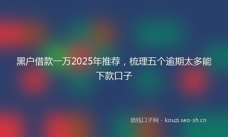 黑户借款一万2025年推荐,梳理五个逾期太多能下款口子