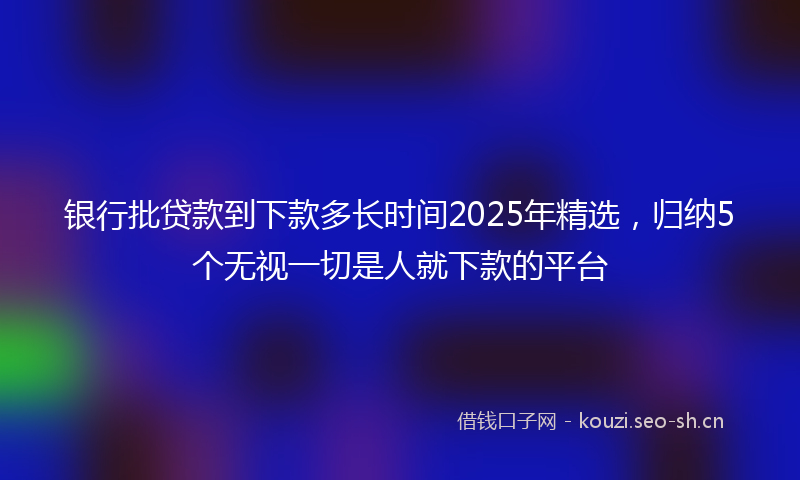 银行批贷款到下款多长时间2025年精选，归纳5个无视一切是人就下款的平台