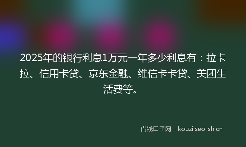 2025年的银行利息1万元一年多少利息有：拉卡拉、信用卡贷、京东金融、维信卡卡贷、美团生活费等。