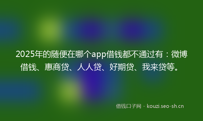 2025年的随便在哪个app借钱都不通过有：微博借钱、惠商贷、人人贷、好期贷、我来贷等。