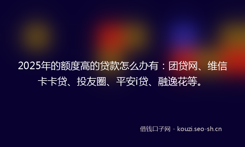 2025年的额度高的贷款怎么办有：团贷网、维信卡卡贷、投友圈、平安i贷、融逸花等。