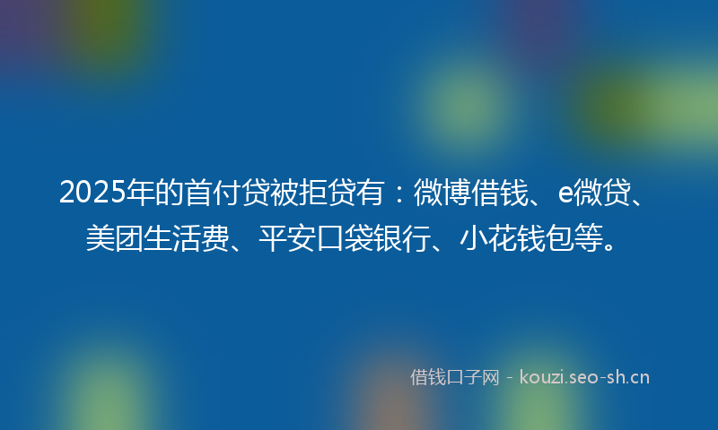 2025年的首付贷被拒贷有：微博借钱、e微贷、美团生活费、平安口袋银行、小花钱包等。