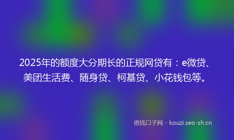 2025年的额度大分期长的正规网贷有：e微贷、美团生活费、随身贷、柯基贷、小花钱包等。