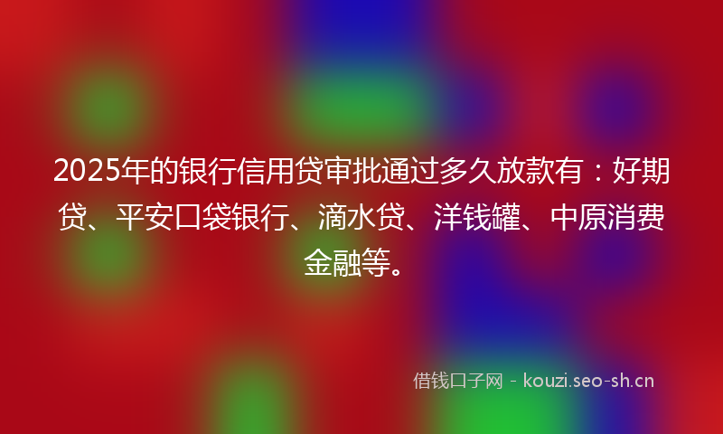 2025年的银行信用贷审批通过多久放款有：好期贷、平安口袋银行、滴水贷、洋钱罐、中原消费金融等。