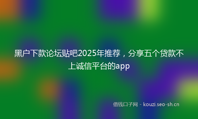 黑户下款论坛贴吧2025年推荐，分享五个贷款不上诚信平台的app