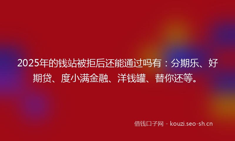 2025年的钱站被拒后还能通过吗有：分期乐、好期贷、度小满金融、洋钱罐、替你还等。
